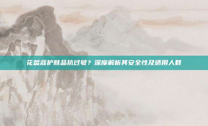 花皙蔻护肤品抗过敏?深度解析其安全性及适用人群