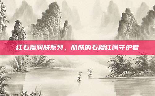 红石榴润肤系列，肌肤的石榴红润守护者