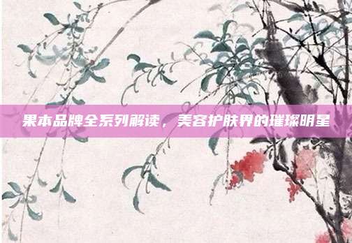 果本品牌全系列解读,美容护肤界的璀璨明星