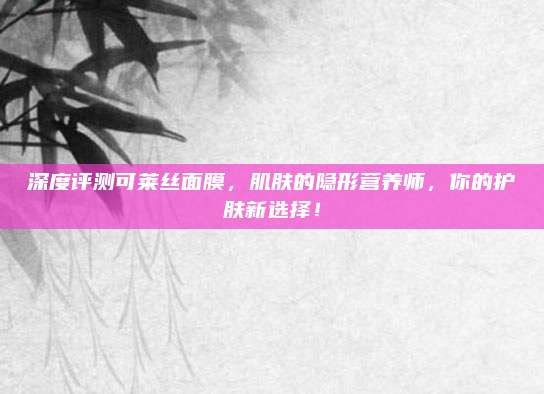 深度评测可莱丝面膜,肌肤的隐形营养师,你的护肤新选择!