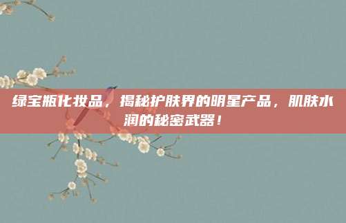 绿宝瓶化妆品,揭秘护肤界的明星产品,肌肤水润的秘密武器!