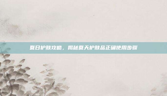 夏日护肤攻略,揭秘夏天护肤品正确使用步骤