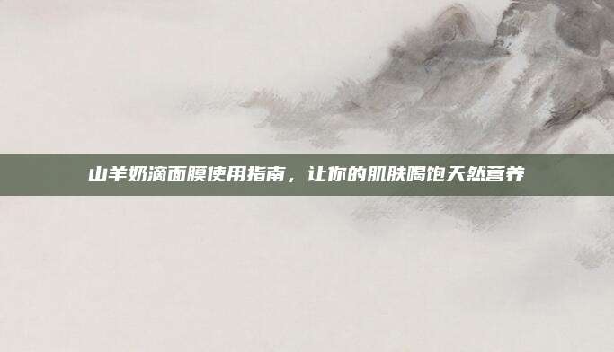 山羊奶滴面膜使用指南,让你的肌肤喝饱天然营养