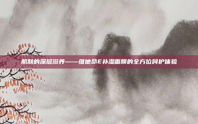 肌肤的深层滋养——维他命E补湿面膜的全方位呵护体验