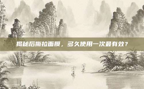 揭秘后撕拉面膜,多久使用一次最有效?
