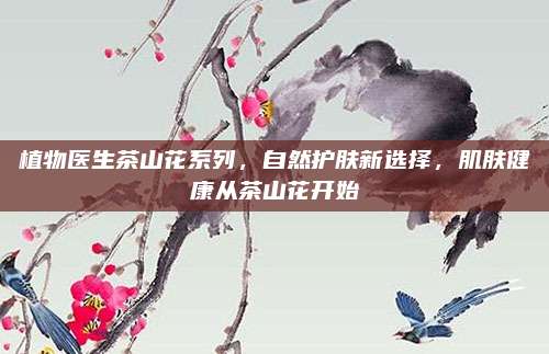 植物医生茶山花系列,自然护肤新选择,肌肤健康从茶山花开始