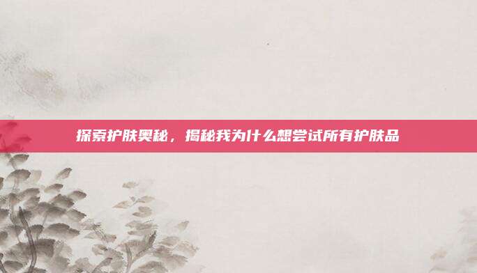 探索护肤奥秘,揭秘我为什么想尝试所有护肤品