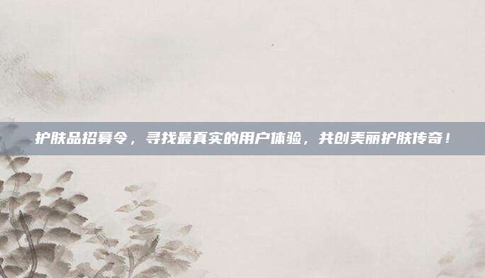 护肤品招募令,寻找最真实的用户体验,共创美丽护肤传奇!