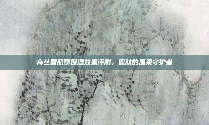 高丝雪肌精保湿效果评测,肌肤的温柔守护者