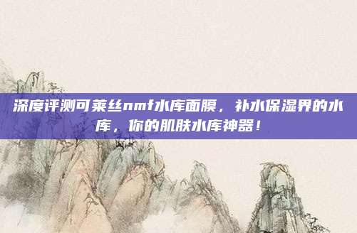 深度评测可莱丝nmf水库面膜,补水保湿界的水库,你的肌肤水库神器!