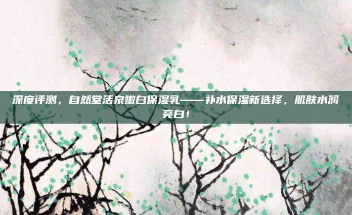 深度评测，自然堂活泉嫩白保湿乳——补水保湿新选择，肌肤水润亮白！