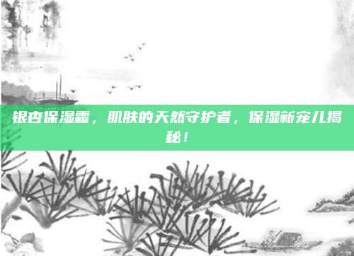 银杏保湿霜，肌肤的天然守护者，保湿新宠儿揭秘！