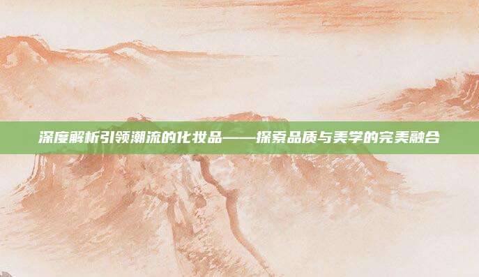 深度解析引领潮流的化妆品——探索品质与美学的完美融合