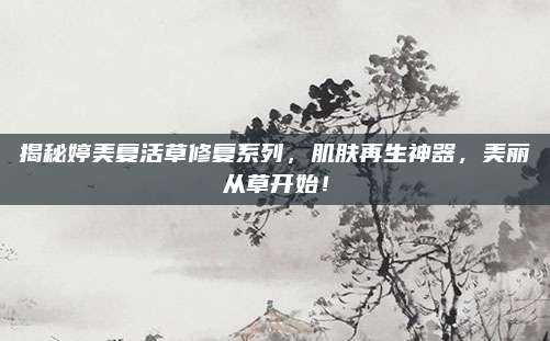 揭秘婷美复活草修复系列，肌肤再生神器，美丽从草开始！