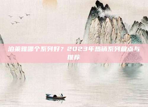 泊莱雅哪个系列好？2023年热销系列盘点与推荐
