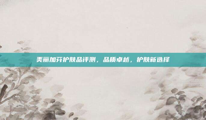 美丽加芬护肤品评测，品质卓越，护肤新选择