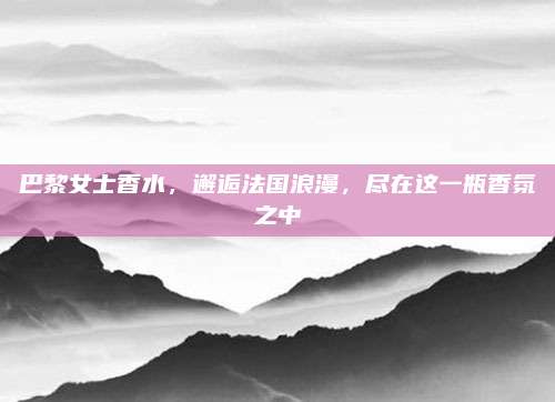巴黎女士香水,邂逅法国浪漫,尽在这一瓶香氛之中