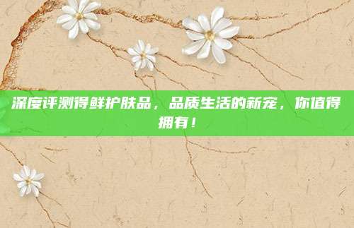 深度评测得鲜护肤品,品质生活的新宠,你值得拥有!
