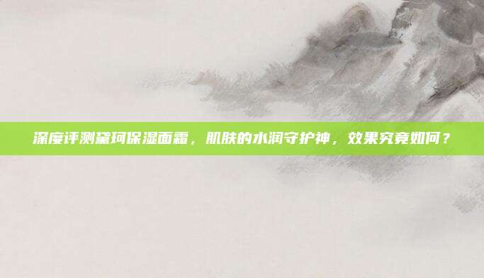 深度评测黛珂保湿面霜，肌肤的水润守护神，效果究竟如何？