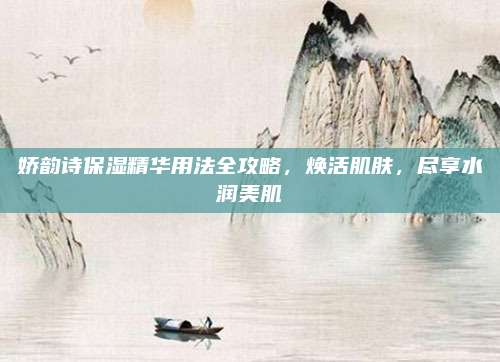 娇韵诗保湿精华用法全攻略，焕活肌肤，尽享水润美肌