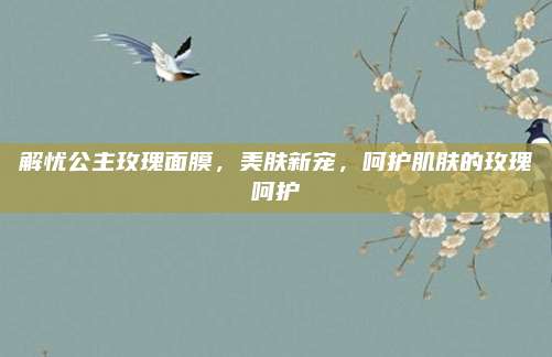 解忧公主玫瑰面膜,美肤新宠,呵护肌肤的玫瑰呵护