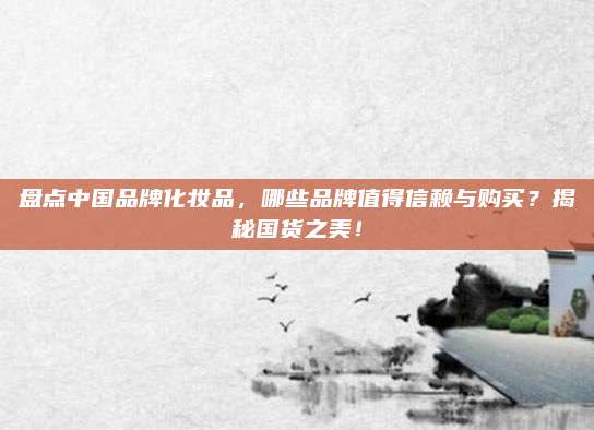 盘点中国品牌化妆品,哪些品牌值得信赖与购买?揭秘国货之美!