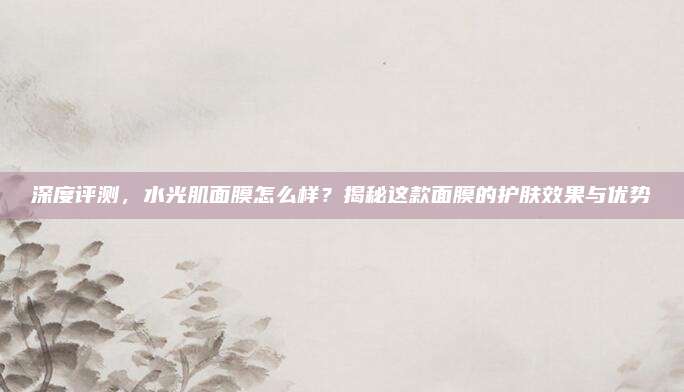深度评测，水光肌面膜怎么样？揭秘这款面膜的护肤效果与优势