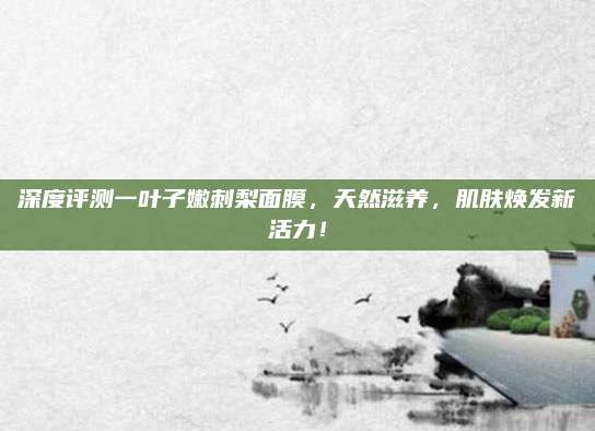 深度评测一叶子嫩刺梨面膜，天然滋养，肌肤焕发新活力！