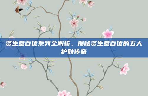 资生堂百优系列全解析,揭秘资生堂百优的五大护肤传奇