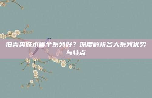 泊美爽肤水哪个系列好？深度解析各大系列优势与特点