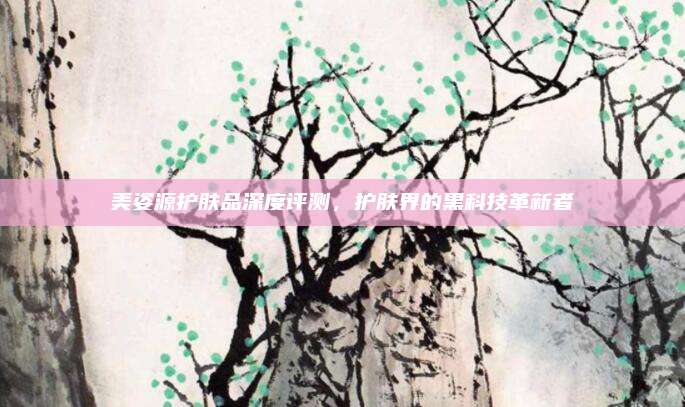 美姿源护肤品深度评测，护肤界的黑科技革新者