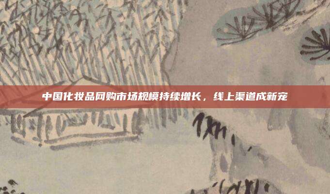 中国化妆品网购市场规模持续增长，线上渠道成新宠