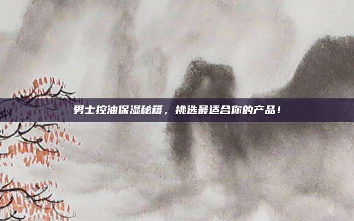 男士控油保湿秘籍,挑选最适合你的产品!