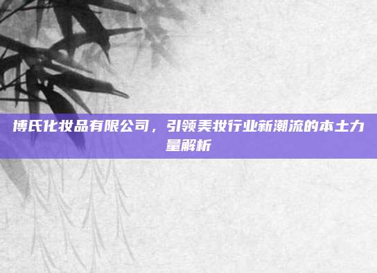 博氏化妆品有限公司，引领美妆行业新潮流的本土力量解析