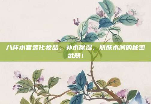 八杯水套装化妆品,补水保湿,肌肤水润的秘密武器!
