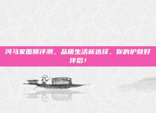 河马家面膜评测,品质生活新选择,你的护肤好伴侣!