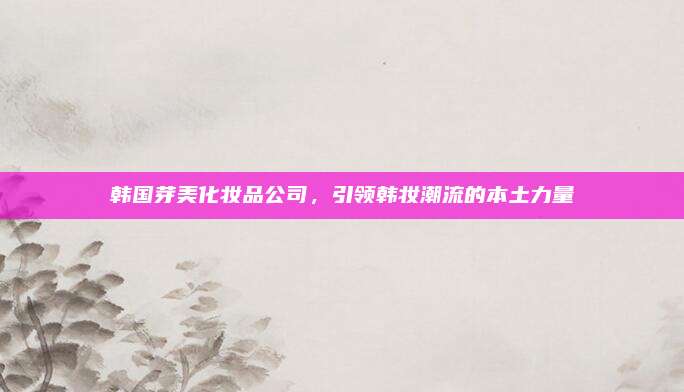 韩国芽美化妆品公司，引领韩妆潮流的本土力量