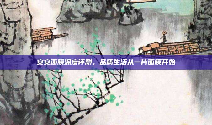 安安面膜深度评测,品质生活从一片面膜开始