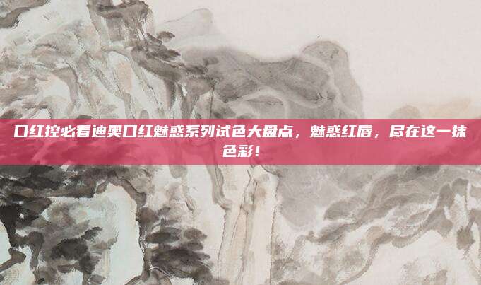 口红控必看迪奥口红魅惑系列试色大盘点，魅惑红唇，尽在这一抹色彩！