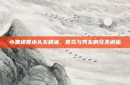 小黑裙香水头发精油，香氛与秀发的完美邂逅