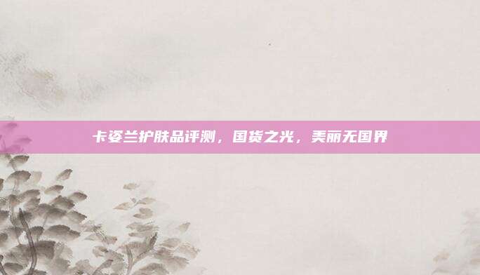 卡姿兰护肤品评测，国货之光，美丽无国界