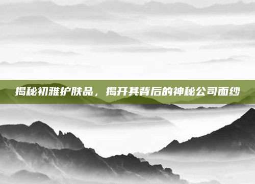 揭秘初雅护肤品,揭开其背后的神秘公司面纱