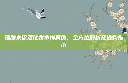 理肤泉保湿化妆水辨真伪,全方位解析及选购指南