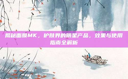 揭秘面膜MK,护肤界的明星产品,效果与使用指南全解析