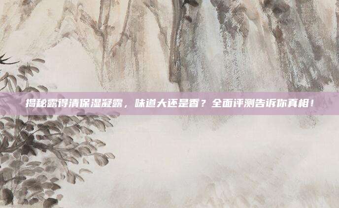 揭秘露得清保湿凝露,味道大还是香?全面评测告诉你真相!
