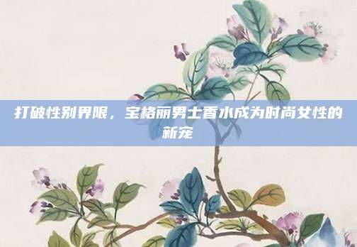 打破性别界限，宝格丽男士香水成为时尚女性的新宠