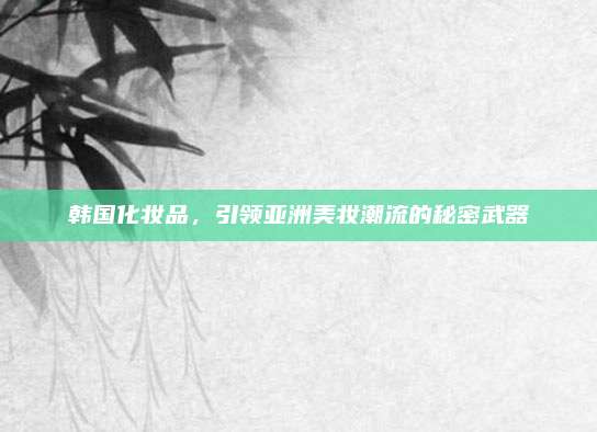 韩国化妆品,引领亚洲美妆潮流的秘密武器