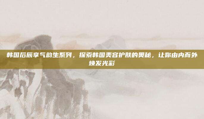 韩国后辰享气韵生系列,探索韩国美容护肤的奥秘,让你由内而外焕发光彩