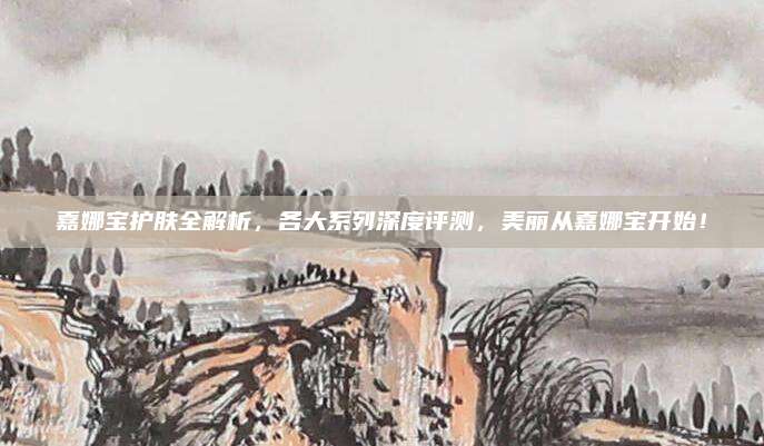 嘉娜宝护肤全解析,各大系列深度评测,美丽从嘉娜宝开始!