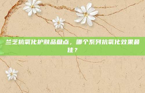 兰芝抗氧化护肤品盘点，哪个系列抗氧化效果最佳？